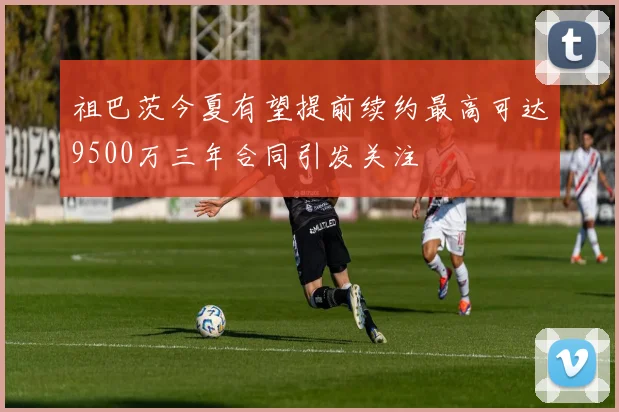 祖巴茨今夏有望提前续约最高可达9500万三年合同引发关注