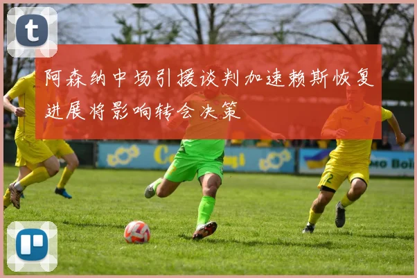 阿森纳中场引援谈判加速赖斯恢复进展将影响转会决策