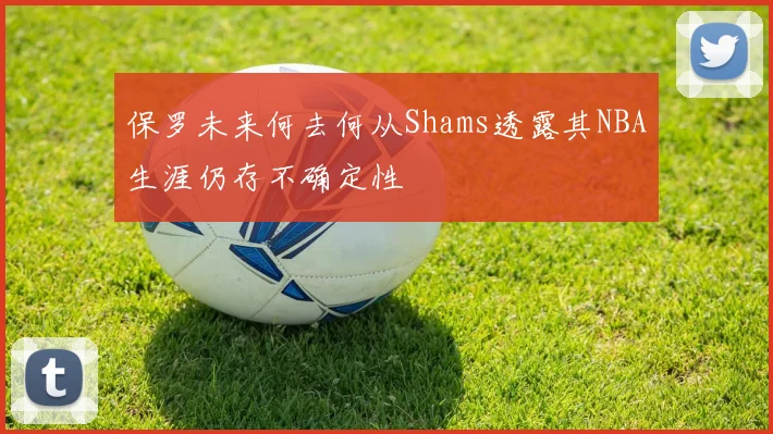 保罗未来何去何从Shams透露其NBA生涯仍存不确定性
