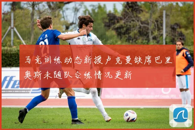 马竞训练动态新援卢克曼缺席巴里奥斯未随队合练情况更新