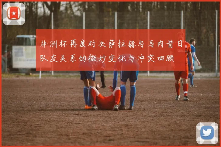 非洲杯再度对决萨拉赫与马内昔日队友关系的微妙变化与冲突回顾