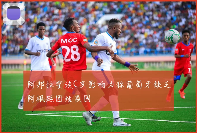 阿邦拉霍谈C罗影响力称葡萄牙缺乏阿根廷团结氛围