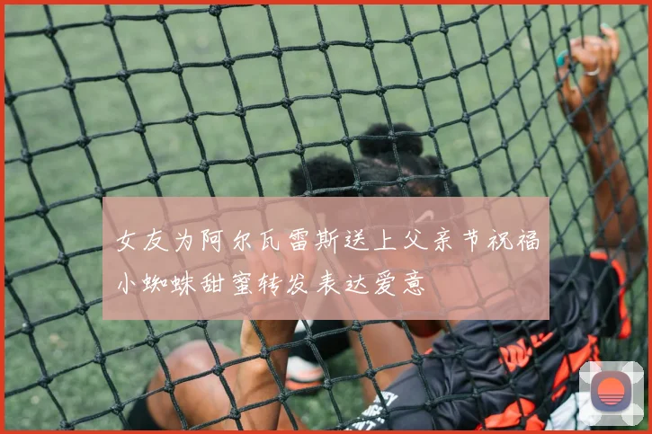 女友为阿尔瓦雷斯送上父亲节祝福小蜘蛛甜蜜转发表达爱意