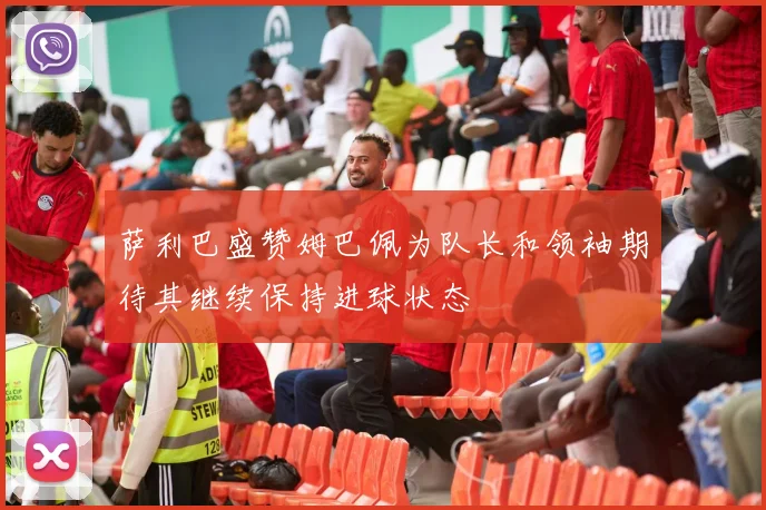萨利巴盛赞姆巴佩为队长和领袖期待其继续保持进球状态