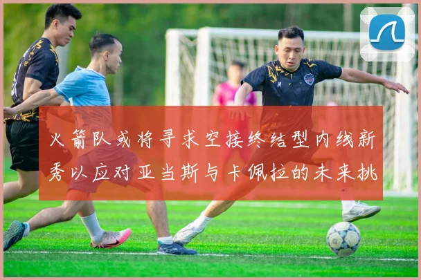 火箭队或将寻求空接终结型内线新秀以应对亚当斯与卡佩拉的未来挑战
