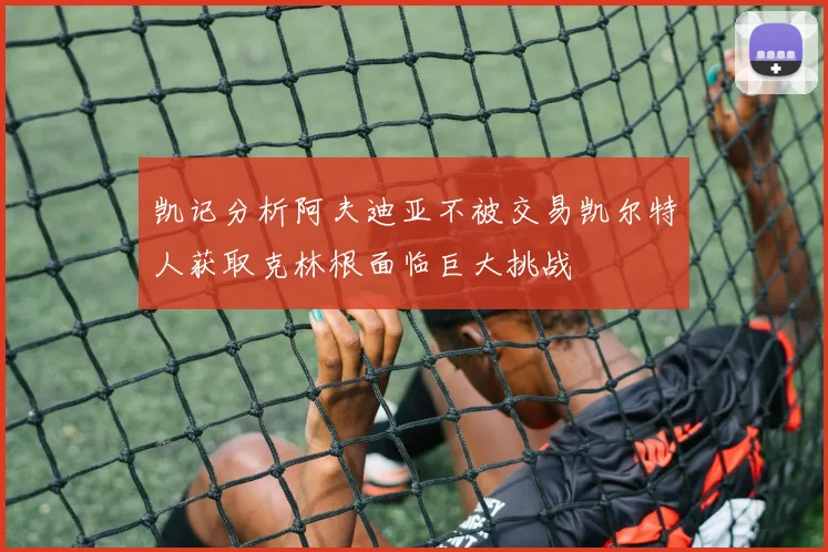 凯记分析阿夫迪亚不被交易凯尔特人获取克林根面临巨大挑战