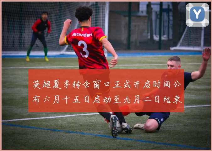 英超夏季转会窗口正式开启时间公布六月十五日启动至九月二日结束