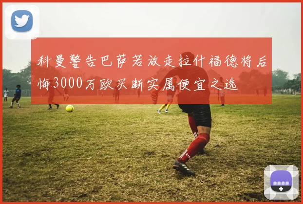 科曼警告巴萨若放走拉什福德将后悔3000万欧买断实属便宜之选