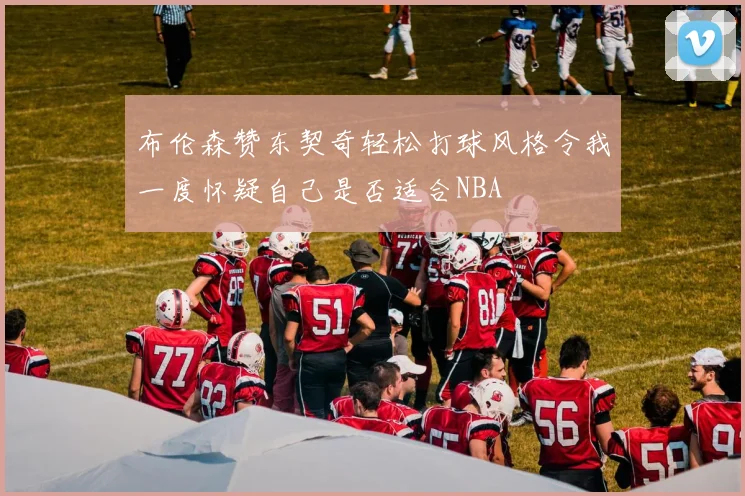 布伦森赞东契奇轻松打球风格令我一度怀疑自己是否适合NBA