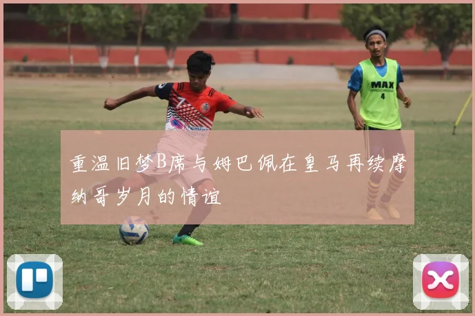 重温旧梦B席与姆巴佩在皇马再续摩纳哥岁月的情谊