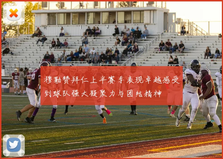 穆勒赞拜仁上半赛季表现卓越感受到球队强大凝聚力与团结精神
