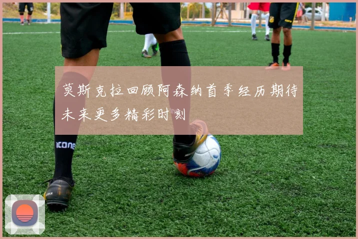 莫斯克拉回顾阿森纳首季经历期待未来更多精彩时刻