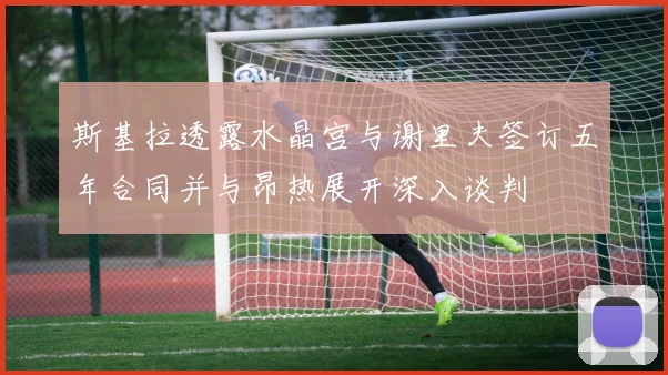 斯基拉透露水晶宫与谢里夫签订五年合同并与昂热展开深入谈判