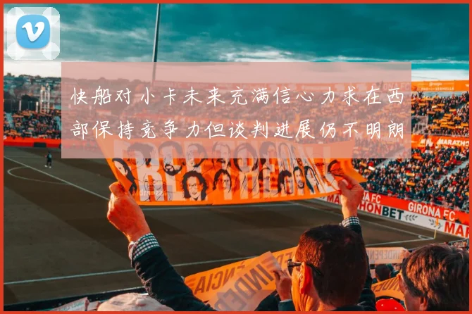 快船对小卡未来充满信心力求在西部保持竞争力但谈判进展仍不明朗