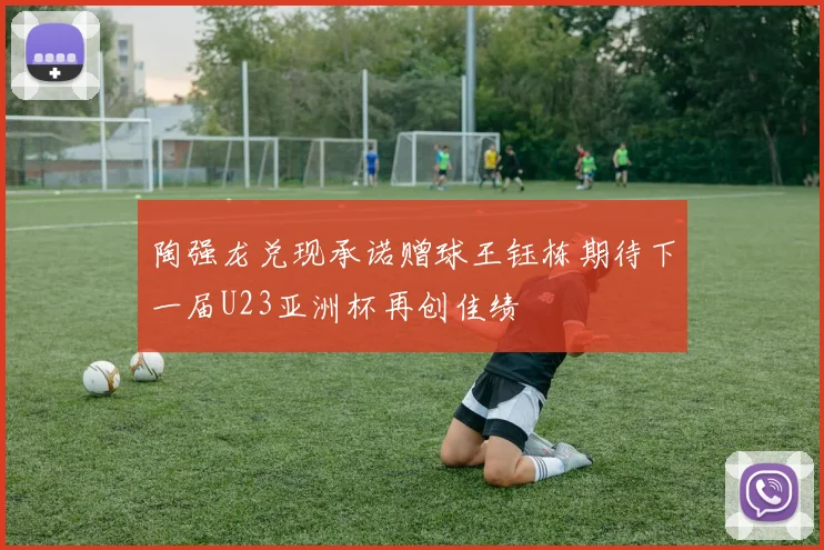 陶强龙兑现承诺赠球王钰栋期待下一届U23亚洲杯再创佳绩