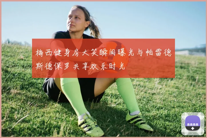 梅西健身房大笑瞬间曝光与帕雷德斯德保罗共享欢乐时光