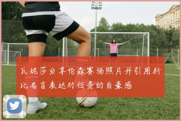 瓦妮莎分享伦森赛场照片并引用科比名言表达对任务的自豪感