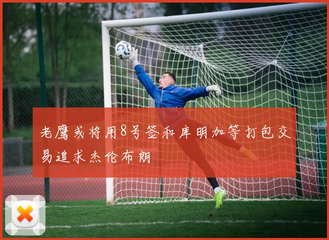 老鹰或将用8号签和库明加等打包交易追求杰伦布朗