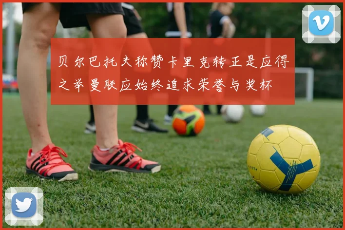 贝尔巴托夫称赞卡里克转正是应得之举曼联应始终追求荣誉与奖杯