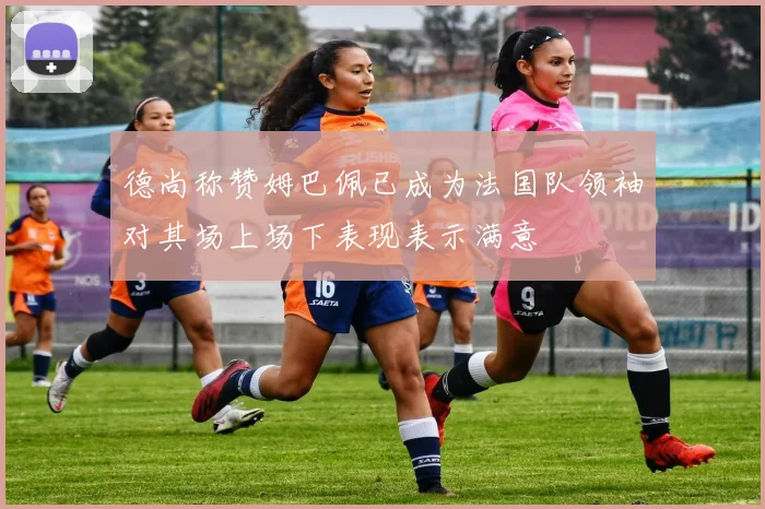 德尚称赞姆巴佩已成为法国队领袖对其场上场下表现表示满意