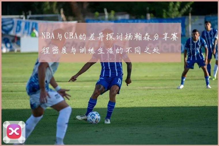 NBA与CBA的差异探讨杨瀚森分享赛程密度与训练生活的不同之处