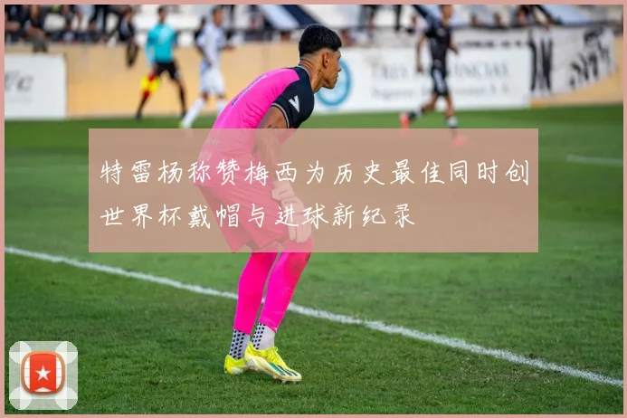 特雷杨称赞梅西为历史最佳同时创世界杯戴帽与进球新纪录