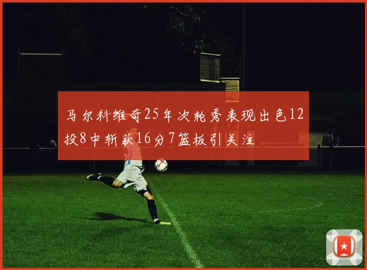 马尔科维奇25年次轮秀表现出色12投8中斩获16分7篮板引关注