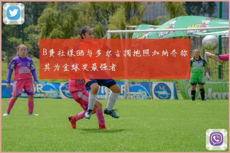 B费社媒晒与多尔古拥抱照加纳乔称其为金球奖最强者