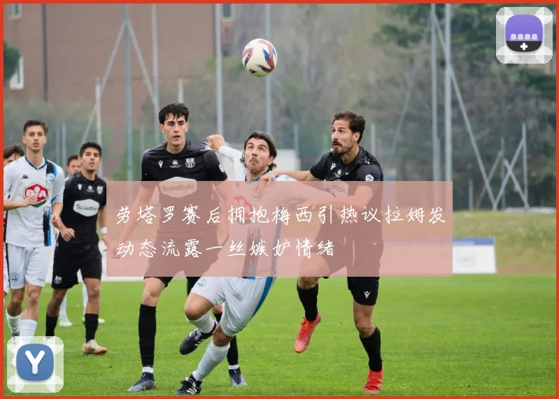 劳塔罗赛后拥抱梅西引热议拉姆发动态流露一丝嫉妒情绪