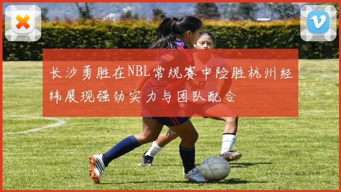 长沙勇胜在NBL常规赛中险胜杭州经纬展现强劲实力与团队配合