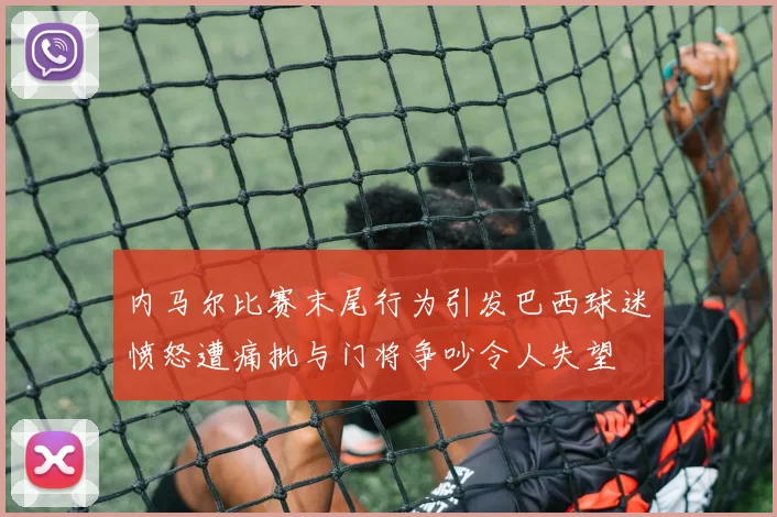 内马尔比赛末尾行为引发巴西球迷愤怒遭痛批与门将争吵令人失望