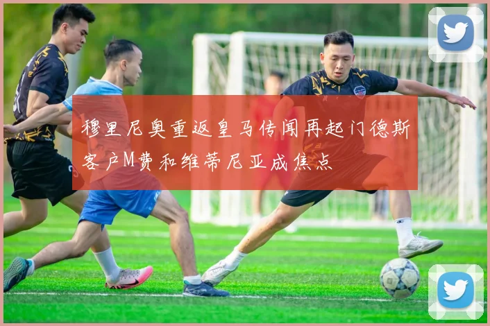 穆里尼奥重返皇马传闻再起门德斯客户M费和维蒂尼亚成焦点