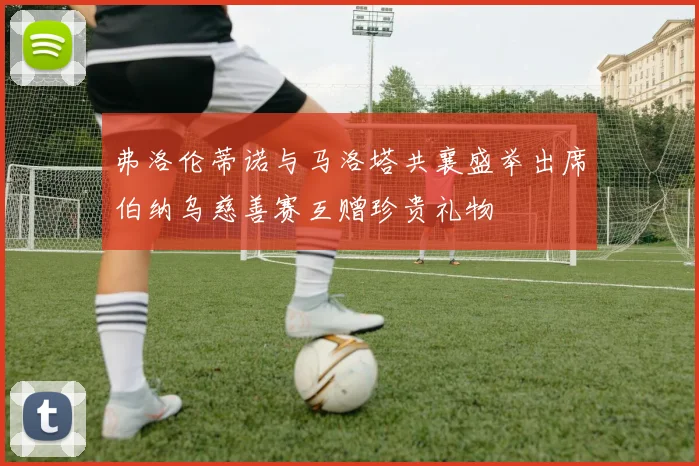弗洛伦蒂诺与马洛塔共襄盛举出席伯纳乌慈善赛互赠珍贵礼物