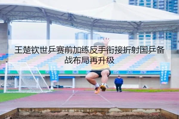 王楚钦世乒赛前加练反手衔接折射国乒备战布局再升级